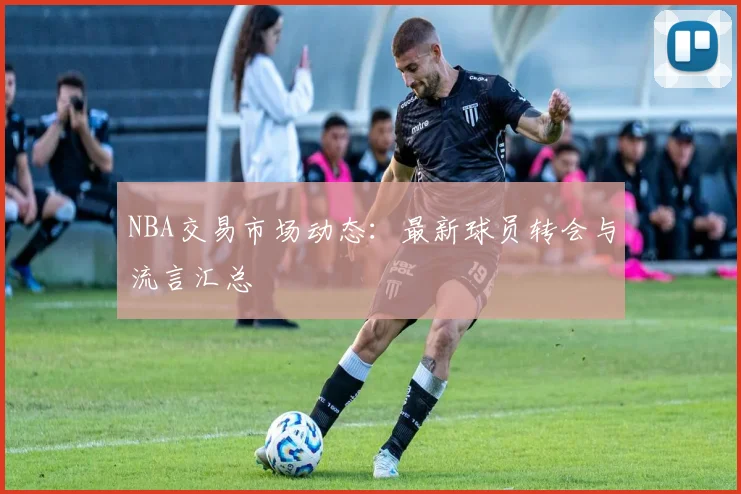NBA交易市场动态:最新球员转会与流言汇总