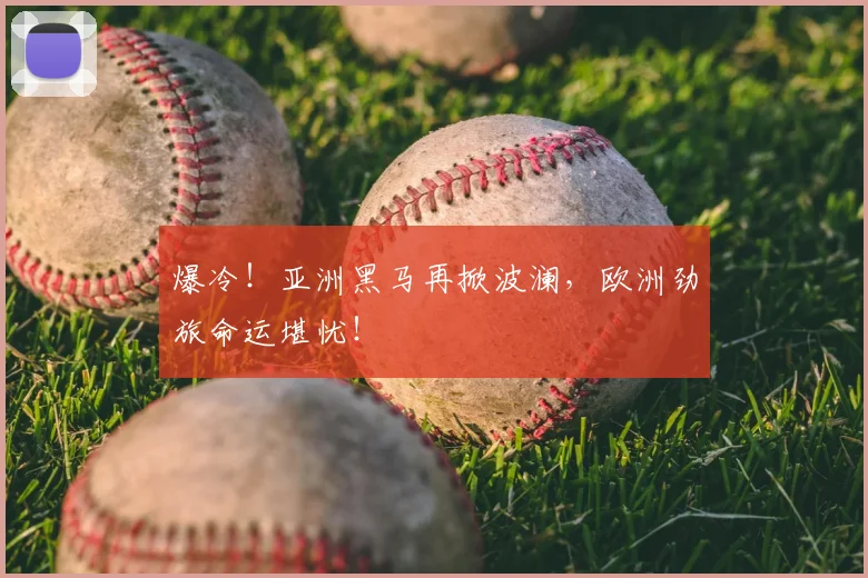 爆冷！亚洲黑马再掀波澜，欧洲劲旅命运堪忧！