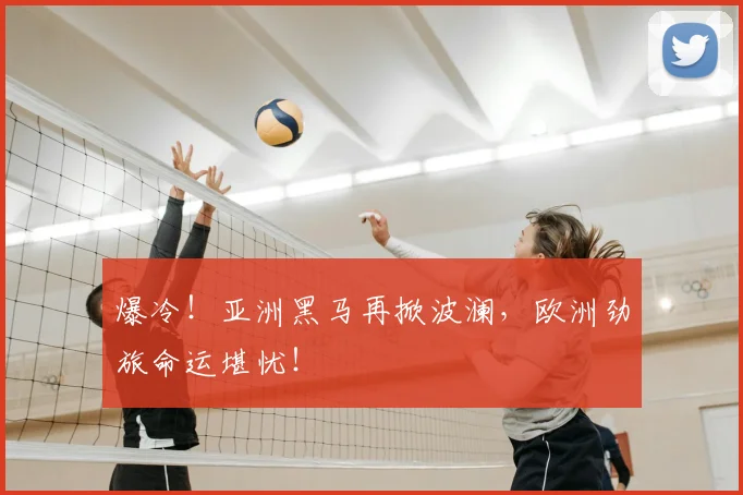 爆冷！亚洲黑马再掀波澜，欧洲劲旅命运堪忧！