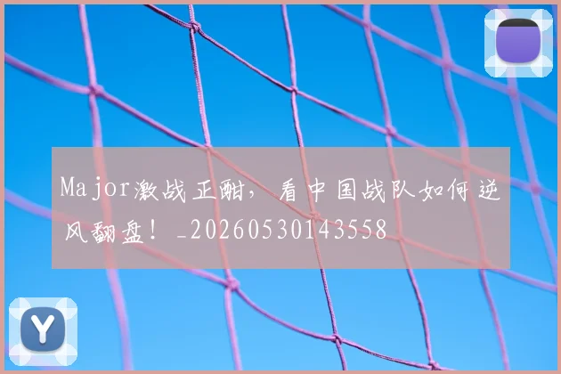 Major激战正酣，看中国战队如何逆风翻盘！_20260530143558