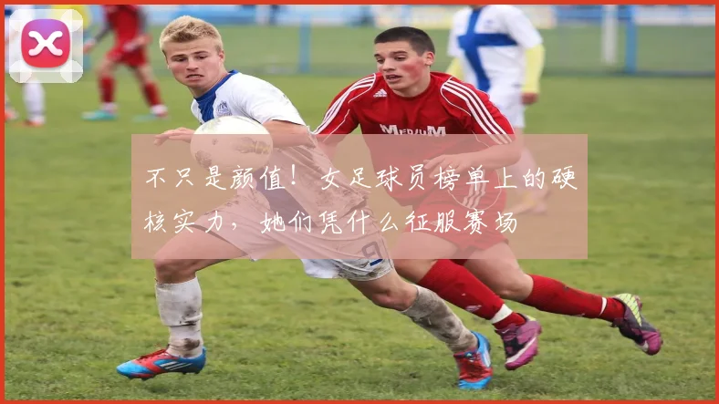 不只是颜值！女足球员榜单上的硬核实力，她们凭什么征服赛场