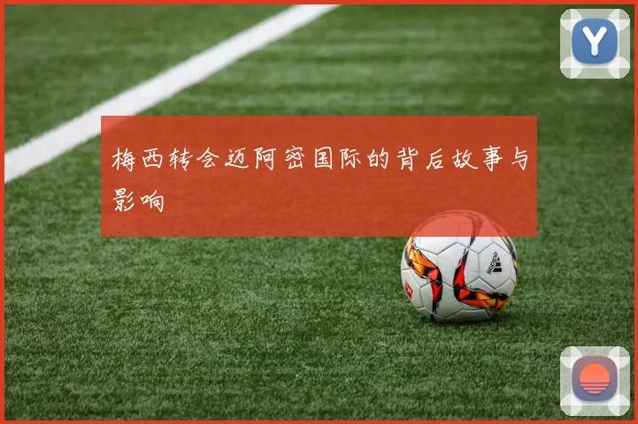 梅西转会迈阿密国际的背后故事与影响