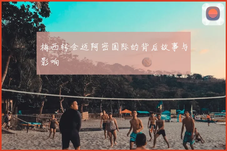梅西转会迈阿密国际的背后故事与影响
