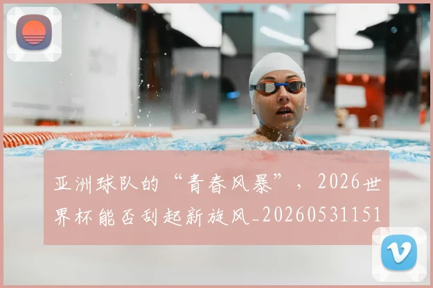亚洲球队的“青春风暴”，2026世界杯能否刮起新旋风_20260531151735