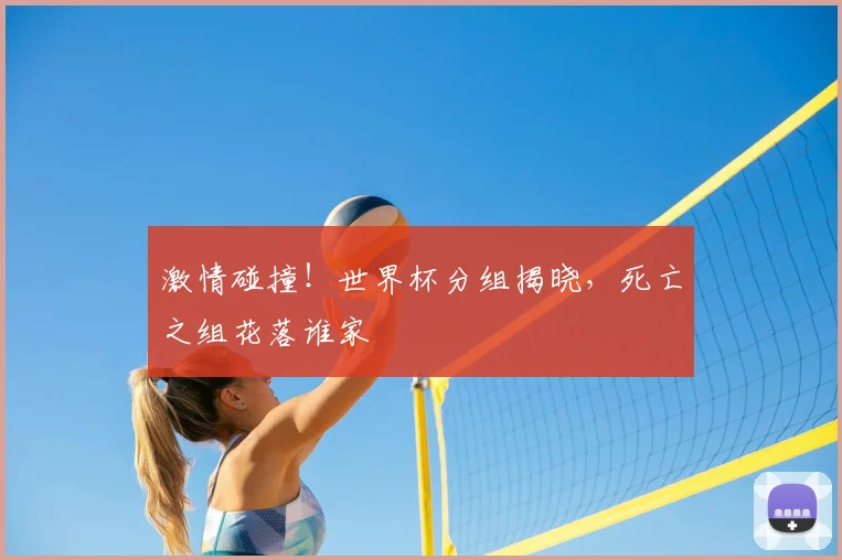 激情碰撞!世界杯分组揭晓,死亡之组花落谁家