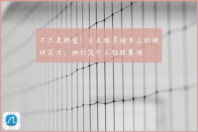 不只是颜值！女足球员榜单上的硬核实力，她们凭什么征服赛场