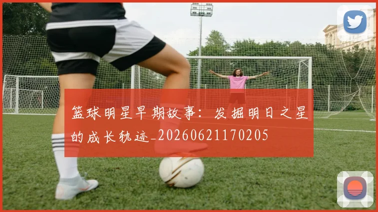 篮球明星早期故事：发掘明日之星的成长轨迹_20260621170205