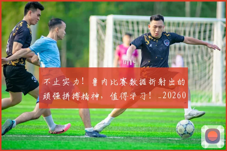 不止实力！鲁内比赛数据折射出的顽强拼搏精神，值得学习！_20260702175030