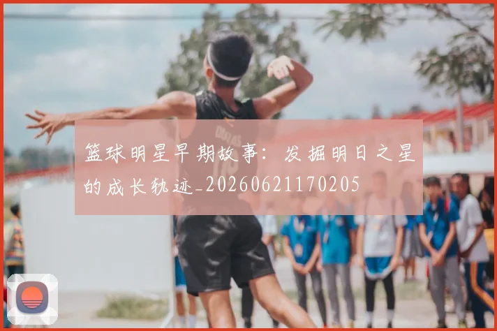 篮球明星早期故事：发掘明日之星的成长轨迹_20260621170205